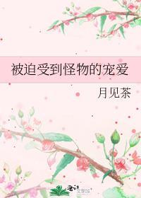被迫受到怪物的宠爱by月见茶百度